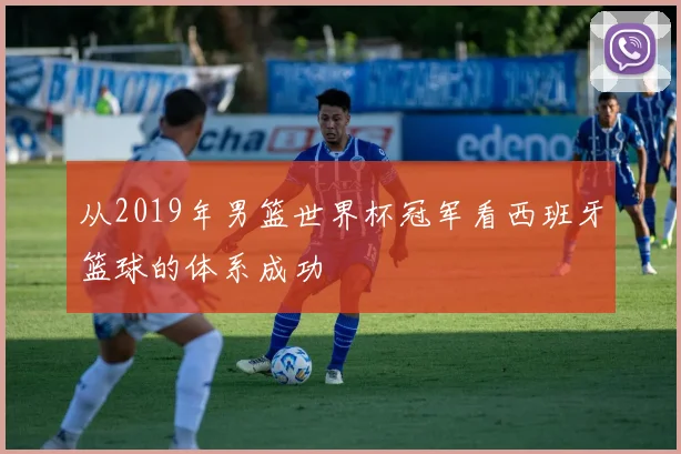 从2019年男篮世界杯冠军看西班牙篮球的体系成功