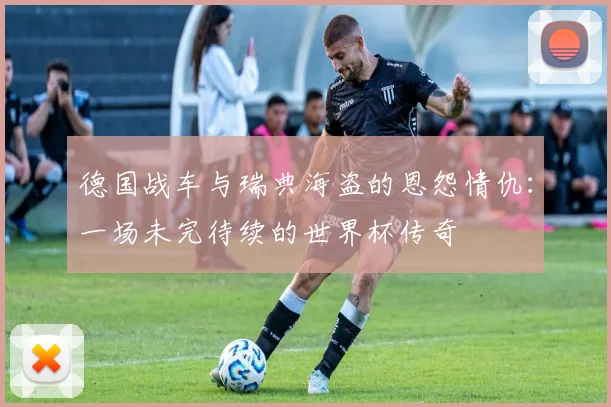 德国战车与瑞典海盗的恩怨情仇：一场未完待续的世界杯传奇