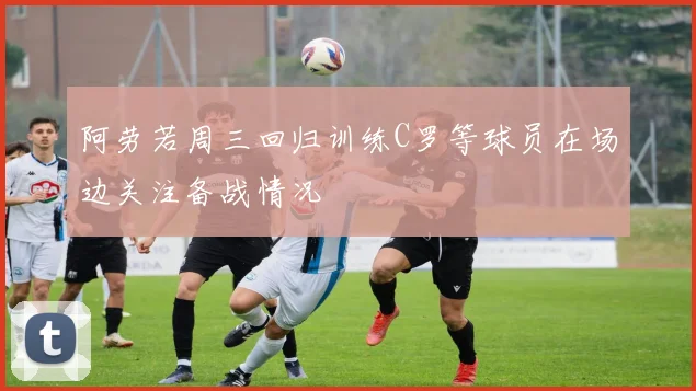 阿劳若周三回归训练C罗等球员在场边关注备战情况
