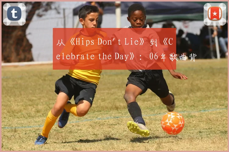 从《Hips Don't Lie》到《Celebrate the Day》：06年歌曲背后的商业与情