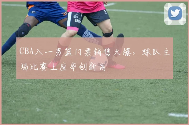 CBA八一男篮门票销售火爆，球队主场比赛上座率创新高