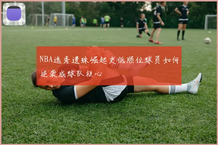 NBA选秀遗珠崛起史低顺位球员如何逆袭成球队核心