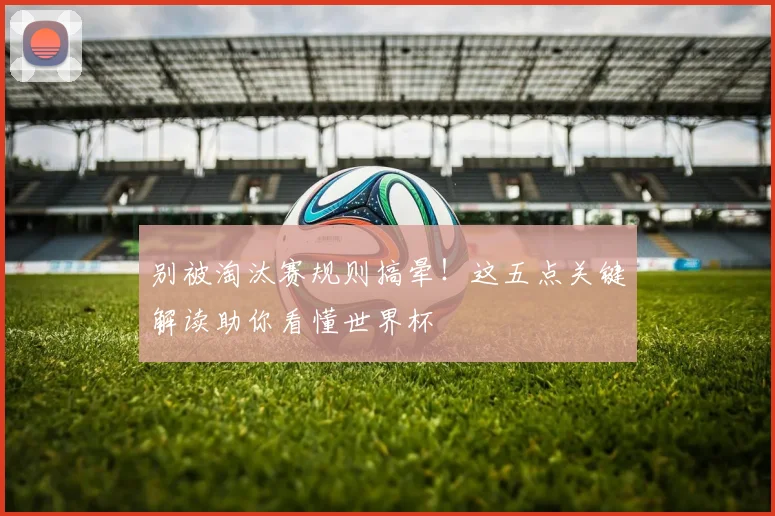 别被淘汰赛规则搞晕！这五点关键解读助你看懂世界杯