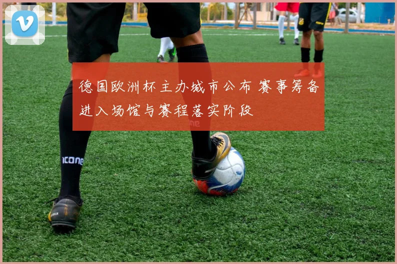 德国欧洲杯主办城市公布 赛事筹备进入场馆与赛程落实阶段